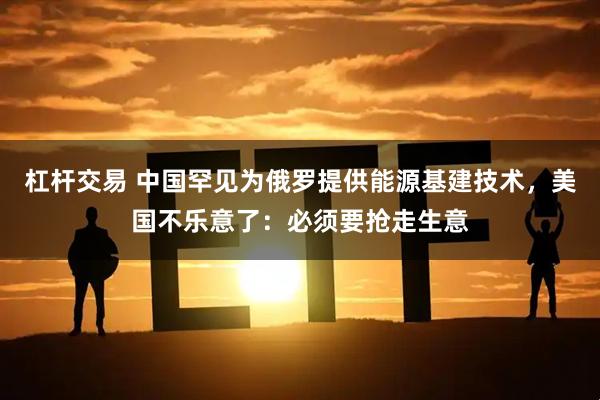 杠杆交易 中国罕见为俄罗提供能源基建技术，美国不乐意了：必须要抢走生意