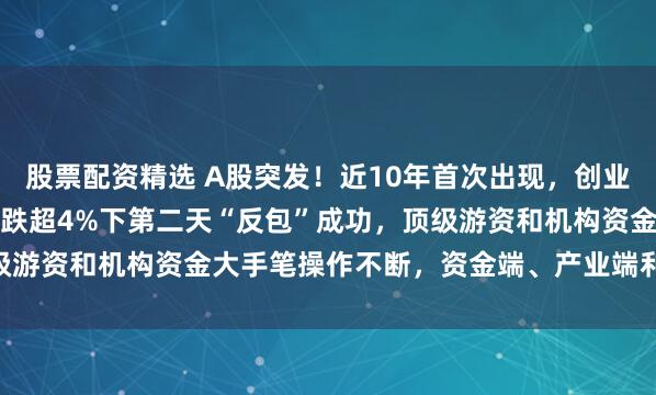 股票配资精选 A股突发！近10年首次出现，创业板指大涨6.55%，在大跌超4%下第二天“反包”成功，顶级游资和机构资金大手笔操作不断，资金端、产业端利好消息传来