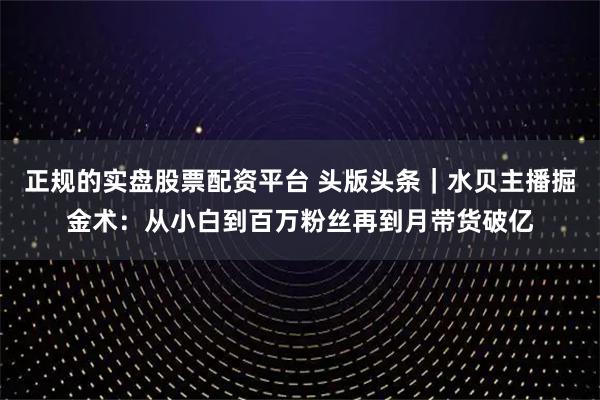 正规的实盘股票配资平台 头版头条｜水贝主播掘金术：从小白到百万粉丝再到月带货破亿