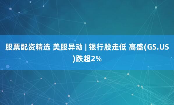 股票配资精选 美股异动 | 银行股走低 高盛(GS.US)跌超2%