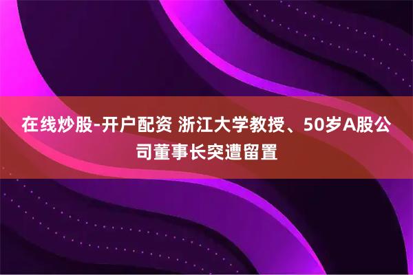 在线炒股-开户配资 浙江大学教授、50岁A股公司董事长突遭留置