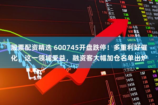 股票配资精选 600745开盘跌停！多重利好催化，这一领域受益，融资客大幅加仓名单出炉