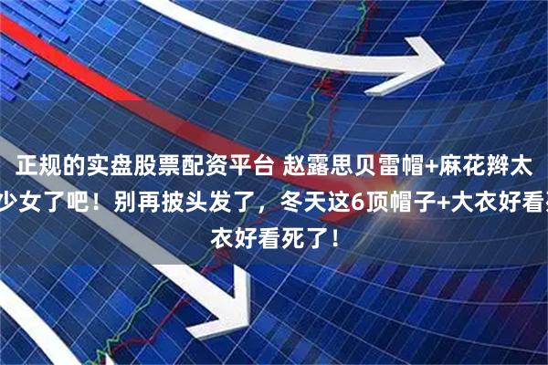 正规的实盘股票配资平台 赵露思贝雷帽+麻花辫太太太少女了吧！别再披头发了，冬天这6顶帽子+大衣好看死了！