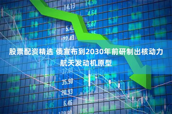 股票配资精选 俄宣布到2030年前研制出核动力航天发动机原型