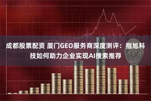成都股票配资 厦门GEO服务商深度测评：指旭科技如何助力企业实现AI搜索推荐