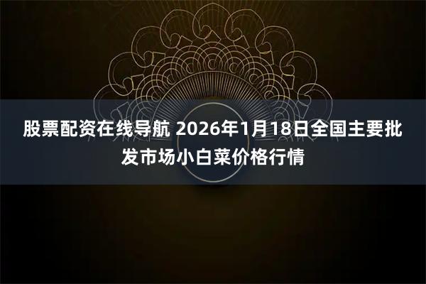股票配资在线导航 2026年1月18日全国主要批发市场小白菜价格行情