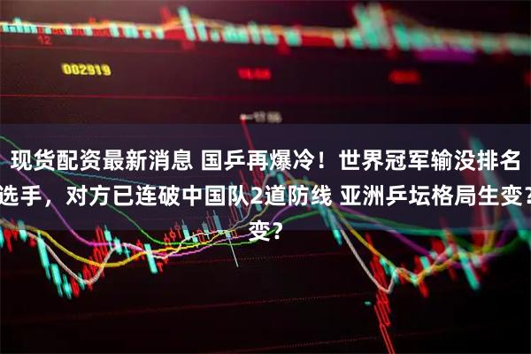 现货配资最新消息 国乒再爆冷！世界冠军输没排名选手，对方已连破中国队2道防线 亚洲乒坛格局生变？