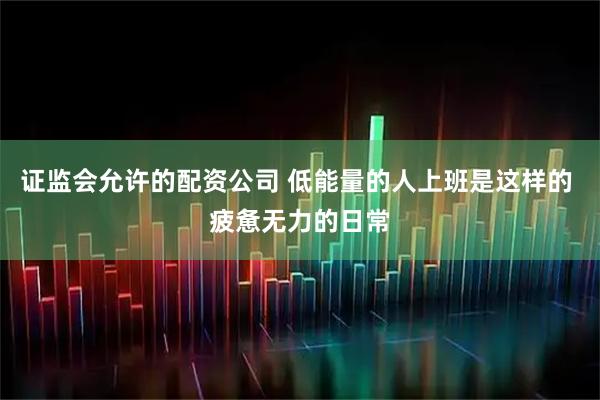 证监会允许的配资公司 低能量的人上班是这样的 疲惫无力的日常