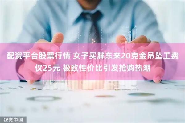 配资平台股票行情 女子买胖东来20克金吊坠工费仅25元 极致性价比引发抢购热潮