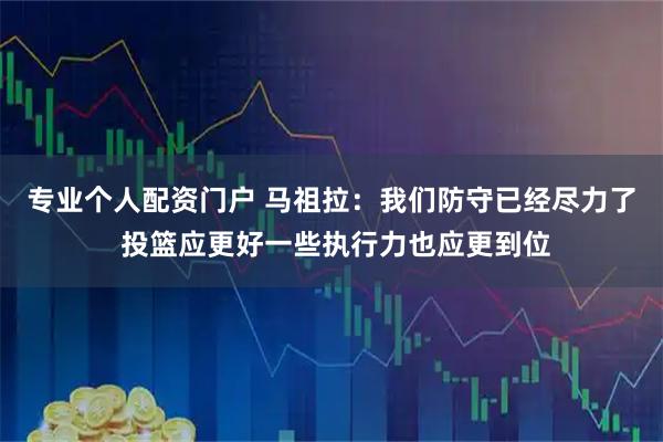 专业个人配资门户 马祖拉：我们防守已经尽力了 投篮应更好一些执行力也应更到位