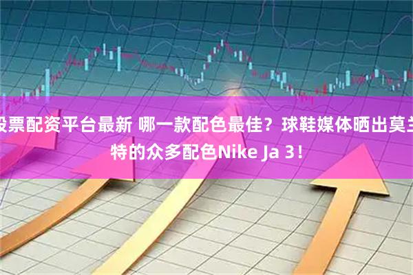 股票配资平台最新 哪一款配色最佳？球鞋媒体晒出莫兰特的众多配色Nike Ja 3！