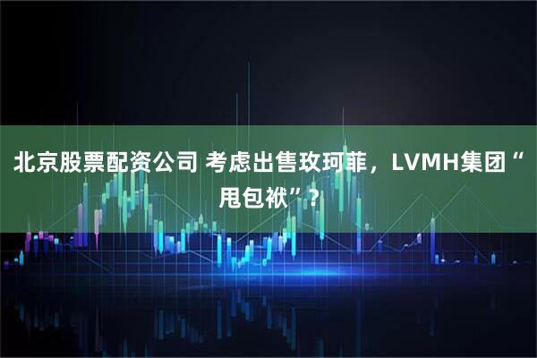 北京股票配资公司 考虑出售玫珂菲，LVMH集团“甩包袱”？