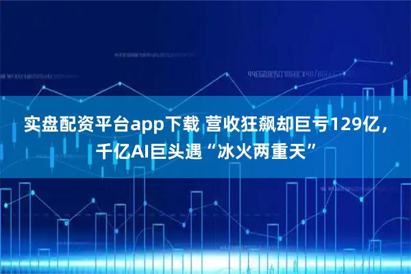 实盘配资平台app下载 营收狂飙却巨亏129亿，千亿AI巨头遇“冰火两重天”