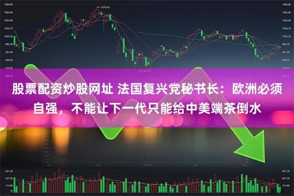 股票配资炒股网址 法国复兴党秘书长：欧洲必须自强，不能让下一代只能给中美端茶倒水