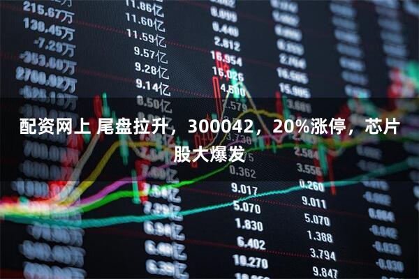 配资网上 尾盘拉升，300042，20%涨停，芯片股大爆发