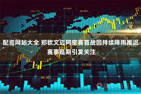 配资网站大全 郑钦文迈阿密赛首战因持续降雨推迟 赛事延期引发关注