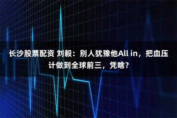 长沙股票配资 刘毅：别人犹豫他All in，把血压计做到全球前三，凭啥？