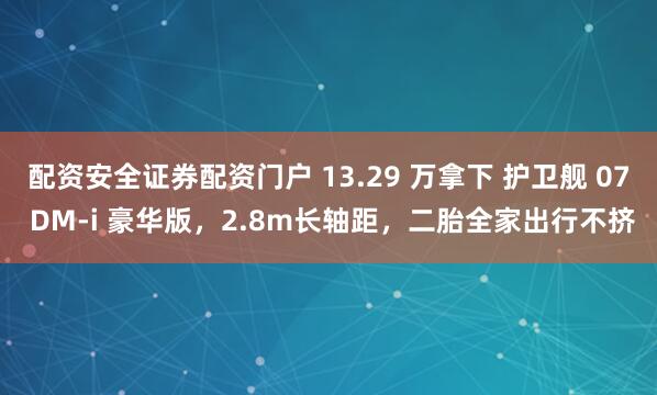 配资安全证券配资门户 13.29 万拿下 护卫舰 07 DM-i 豪华版，2.8m长轴距，二胎全家出行不挤